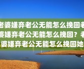 老婆嫌弃老公无能怎么挽回老婆嫌弃老公无能怎么挽回？老婆嫌弃老公无能怎么挽回她