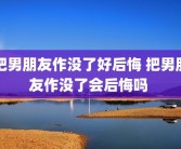 把男朋友作没了好后悔 把男朋友作没了会后悔吗 
