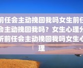 前任会主动挽回我吗女生前任会主动挽回我吗？女生心理分析前任会主动挽回我吗女生心理