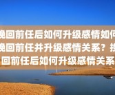 挽回前任后如何升级感情如何挽回前任并升级感情关系？挽回前任后如何升级感情关系