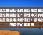 最难挽回信任的星座哪些星座最难挽回信任？男性中又有哪些星座最难挽回信任？最难挽回信任的星座男