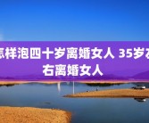 怎样泡四十岁离婚女人 35岁左右离婚女人 