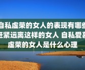 自私虚荣的女人的表现有哪些赶紧远离这样的女人 自私爱慕虚荣的女人是什么心理