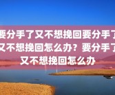要分手了又不想挽回要分手了又不想挽回怎么办？要分手了又不想挽回怎么办