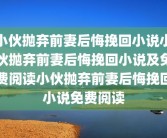 小伙抛弃前妻后悔挽回小说小伙抛弃前妻后悔挽回小说及免费阅读小伙抛弃前妻后悔挽回小说免费阅读