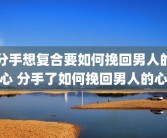 分手想复合要如何挽回男人的心 分手了如何挽回男人的心