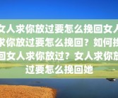女人求你放过要怎么挽回女人求你放过要怎么挽回？如何挽回女人求你放过？女人求你放过要怎么挽回她