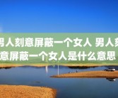 男人刻意屏蔽一个女人 男人刻意屏蔽一个女人是什么意思 