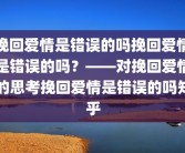 挽回爱情是错误的吗挽回爱情是错误的吗？——对挽回爱情的思考挽回爱情是错误的吗知乎