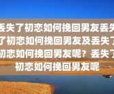 丢失了初恋如何挽回男友丢失了初恋如何挽回男友及丢失了初恋如何挽回男友呢？丢失了初恋如何挽回男友呢
