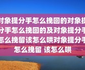对象提分手怎么挽回的对象提分手怎么挽回的及对象提分手怎么挽留该怎么哄对象提分手怎么挽留 该怎么哄