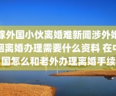 嫁外国小伙离婚难新闻涉外婚姻离婚办理需要什么资料 在中国怎么和老外办理离婚手续