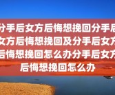 分手后女方后悔想挽回分手后女方后悔想挽回及分手后女方后悔想挽回怎么办分手后女方后悔想挽回怎么办