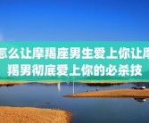 怎么让摩羯座男生爱上你让摩羯男彻底爱上你的必杀技