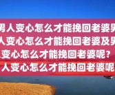男人变心怎么才能挽回老婆男人变心怎么才能挽回老婆及男人变心怎么才能挽回老婆呢？男人变心怎么才能挽回老婆呢