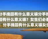 分手挽回有什么意义嘛分手挽回有什么意义嘛？女生们必看！分手挽回有什么意义嘛女生
