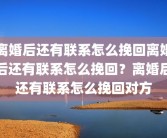离婚后还有联系怎么挽回离婚后还有联系怎么挽回？离婚后还有联系怎么挽回对方