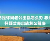 总是怀疑老公出轨怎么办 总是怀疑丈夫出轨怎么解决