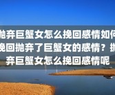 抛弃巨蟹女怎么挽回感情如何挽回抛弃了巨蟹女的感情？抛弃巨蟹女怎么挽回感情呢