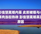 彭佳慧离婚内幕 此前被曝与小鲜肉当街热吻 彭佳慧离婚真实原因