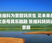 张继科为景甜妈庆生 见未来岳父岳母其乐融融 张继科妈妈谈景甜