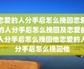 恋爱的人分手后怎么挽回恋爱的人分手后怎么挽回及恋爱的人分手后怎么挽回他恋爱的人分手后怎么挽回他