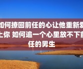 如何撩回前任的心让他重新爱上你 如何追一个心里放不下前任的男生