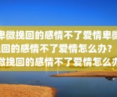 卑微挽回的感情不了爱情卑微挽回的感情不了爱情怎么办？卑微挽回的感情不了爱情怎么办
