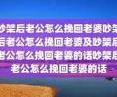 吵架后老公怎么挽回老婆吵架后老公怎么挽回老婆及吵架后老公怎么挽回老婆的话吵架后老公怎么挽回老婆的话