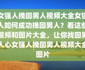 女强人挽回男人视频大全女强人如何成功挽回男人？看这些视频和图片大全，让你找回男人心女强人挽回男人视频大全图片