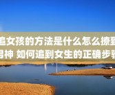 追女孩的方法是什么怎么撩到男神 如何追到女生的正确步骤