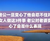 老公一旦变心了他会忍不住对女人做这3件事 老公对老婆变心了会是什么表现
