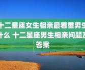 十二星座女生相亲最看重男生什么 十二星座男生相亲问题及答案