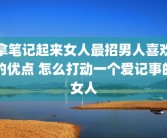 拿笔记起来女人最招男人喜欢的优点 怎么打动一个爱记事的女人