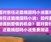 面对前任还能挽回吗小说面对前任还能挽回吗小说：如何重新得到爱情的机会？面对前任还能挽回吗小说免费阅读