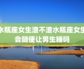 水瓶座女生渣不渣水瓶座女生会随便让男生睡吗