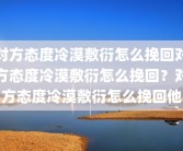 对方态度冷漠敷衍怎么挽回对方态度冷漠敷衍怎么挽回？对方态度冷漠敷衍怎么挽回他
