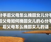 分手后父母怎么挽回女儿分手后父母如何挽回女儿的心分手后父母怎么挽回女儿的话