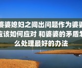 婆婆媳妇之间出问题作为婆婆应该如何应对 和婆婆的矛盾怎么处理最好的办法