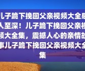 儿子跪下挽回父亲视频大全感人至深！儿子跪下挽回父亲视频大全集，震撼人心的亲情故事儿子跪下挽回父亲视频大全集