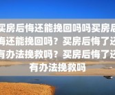 买房后悔还能挽回吗吗买房后悔还能挽回吗？买房后悔了还有办法挽救吗？买房后悔了还有办法挽救吗