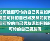 如何挽回可怜的自己男友如何挽回可怜的自己男友及如何挽回可怜的自己男友呢如何挽回可怜的自己男友呢