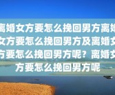 离婚女方要怎么挽回男方离婚女方要怎么挽回男方及离婚女方要怎么挽回男方呢？离婚女方要怎么挽回男方呢