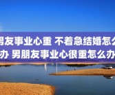 男友事业心重 不着急结婚怎么办 男朋友事业心很重怎么办
