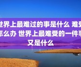 世界上最难过的事是什么 难受怎么办 世界上最难受的一件事又是什么