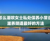 怎么潮吹女士私处保养小常识 滋养阴道最好的方法