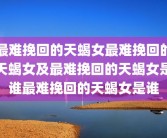 最难挽回的天蝎女最难挽回的天蝎女及最难挽回的天蝎女是谁最难挽回的天蝎女是谁