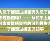 失恋了都想过挽回吗失恋了都想过挽回吗？——从知乎上的答案看情感复合的可能性失恋了都想过挽回吗知乎