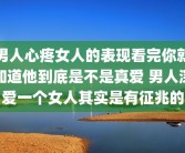 男人心疼女人的表现看完你就知道他到底是不是真爱 男人深爱一个女人其实是有征兆的