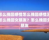 怎么挽回感情怎么挽回感情及怎么挽回女朋友？怎么挽回女朋友